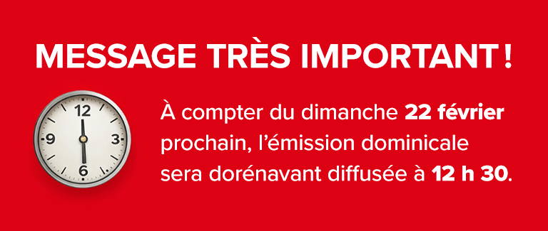 MESSAGE TRÈS IMPORTANT ! À compter du dimanche 22 février prochain, l’émission dominicale sera dorénavant diffusée à 12 h 30.